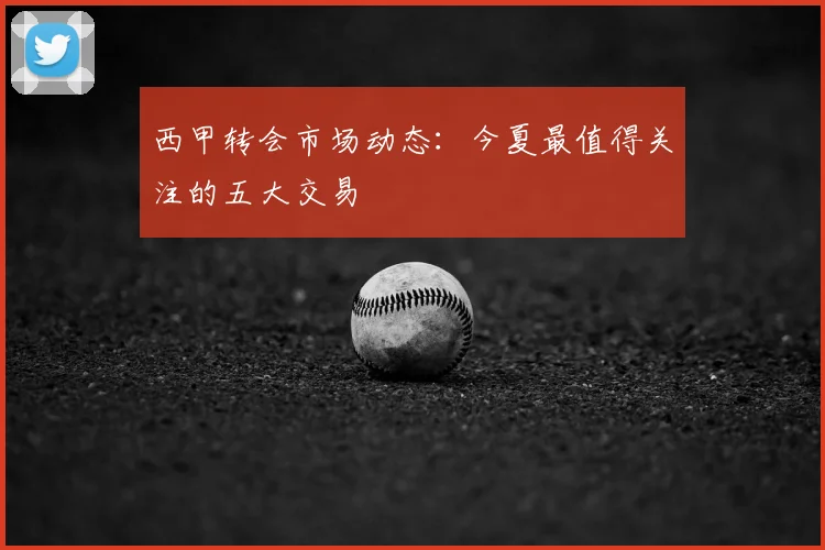 西甲转会市场动态:今夏最值得关注的五大交易