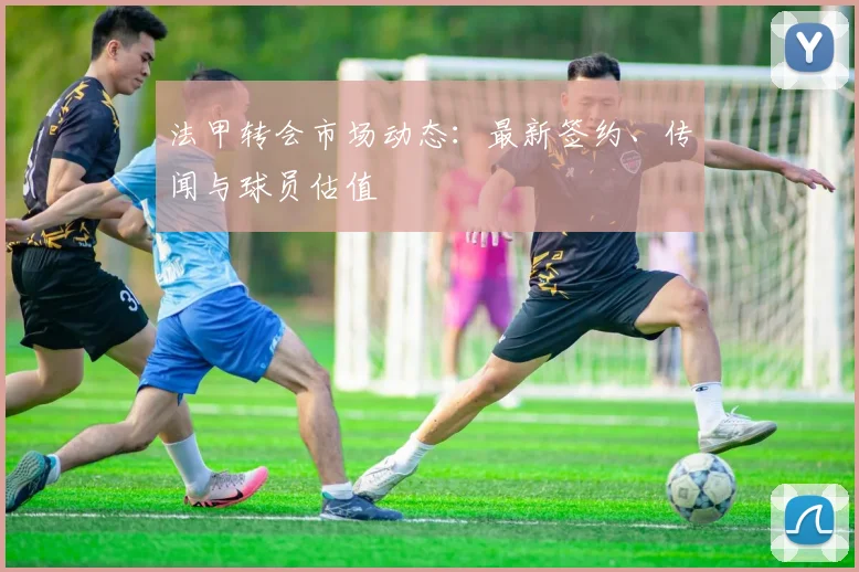 法甲转会市场动态:最新签约、传闻与球员估值