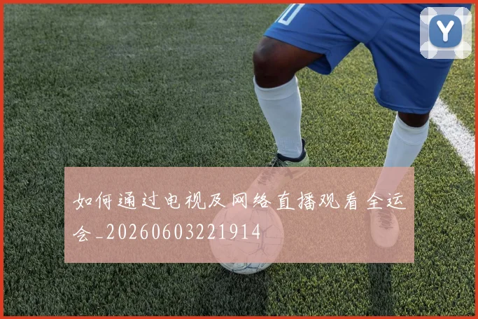 如何通过电视及网络直播观看全运会_20260603221914
