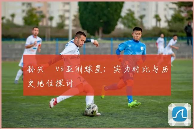 孙兴慜vs亚洲球星：实力对比与历史地位探讨