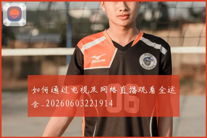 如何通过电视及网络直播观看全运会_20260603221914
