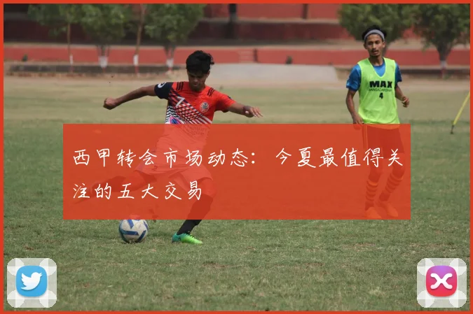 西甲转会市场动态:今夏最值得关注的五大交易