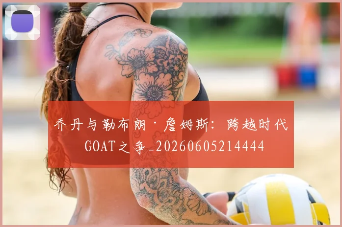 乔丹与勒布朗·詹姆斯：跨越时代的GOAT之争_20260605214444