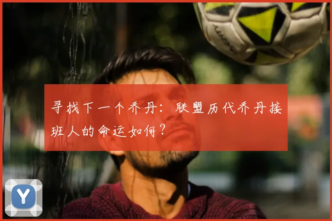 寻找下一个乔丹:联盟历代乔丹接班人的命运如何?