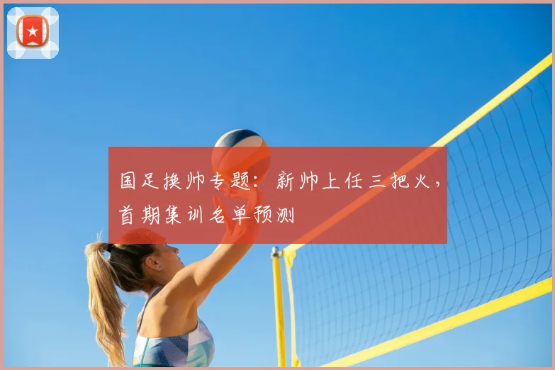 国足换帅专题:新帅上任三把火,首期集训名单预测