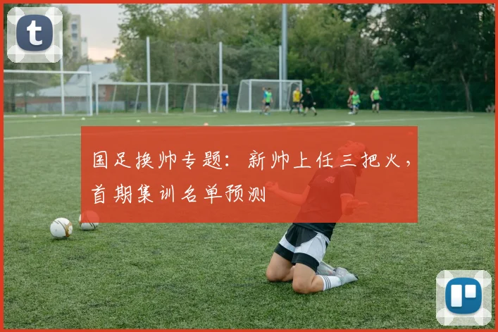 国足换帅专题:新帅上任三把火,首期集训名单预测